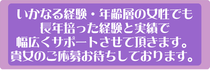 いかなる経験・年齢層の女性でも長年培った経験と実績で幅広くサポートさせて頂きます。貴女のご応募お待ちしております。